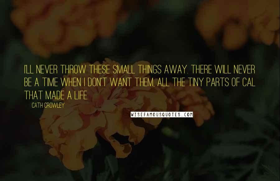 Cath Crowley Quotes: I'll never throw these small things away. There will never be a time when I don't want them, all the tiny parts of Cal that made a life.