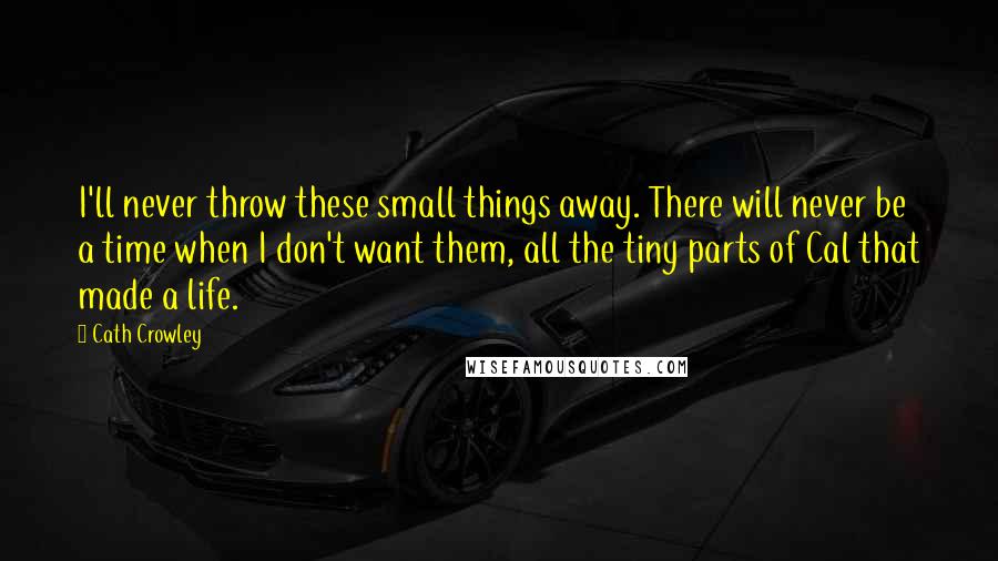 Cath Crowley Quotes: I'll never throw these small things away. There will never be a time when I don't want them, all the tiny parts of Cal that made a life.