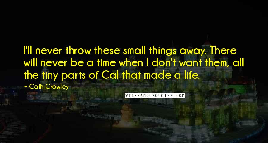 Cath Crowley Quotes: I'll never throw these small things away. There will never be a time when I don't want them, all the tiny parts of Cal that made a life.