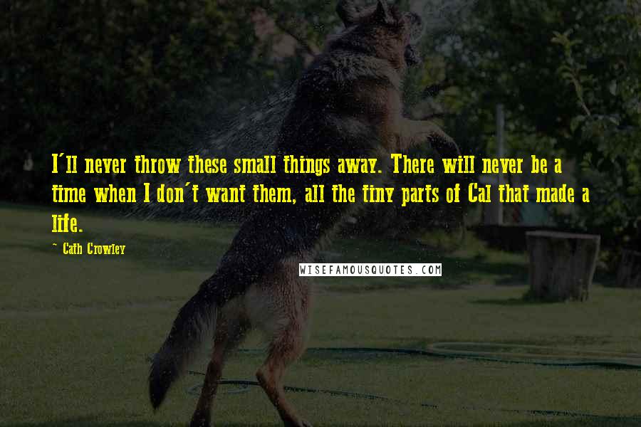 Cath Crowley Quotes: I'll never throw these small things away. There will never be a time when I don't want them, all the tiny parts of Cal that made a life.