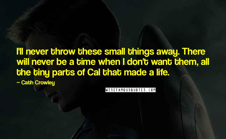 Cath Crowley Quotes: I'll never throw these small things away. There will never be a time when I don't want them, all the tiny parts of Cal that made a life.