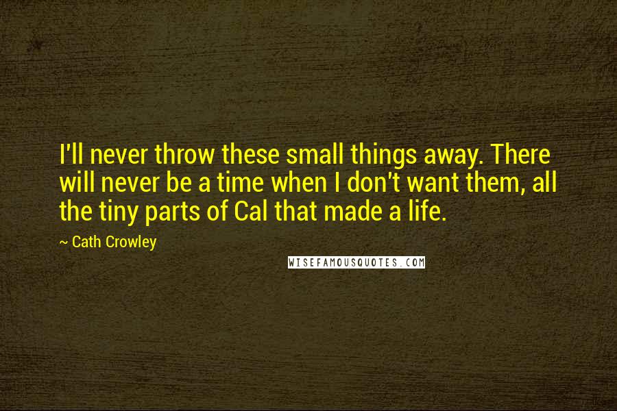 Cath Crowley Quotes: I'll never throw these small things away. There will never be a time when I don't want them, all the tiny parts of Cal that made a life.