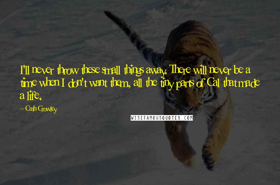 Cath Crowley Quotes: I'll never throw these small things away. There will never be a time when I don't want them, all the tiny parts of Cal that made a life.