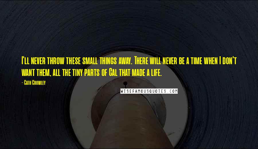 Cath Crowley Quotes: I'll never throw these small things away. There will never be a time when I don't want them, all the tiny parts of Cal that made a life.