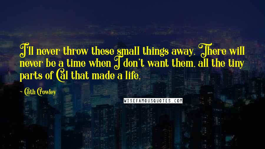 Cath Crowley Quotes: I'll never throw these small things away. There will never be a time when I don't want them, all the tiny parts of Cal that made a life.