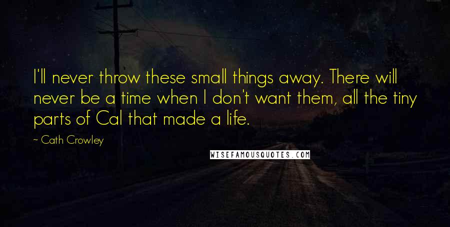 Cath Crowley Quotes: I'll never throw these small things away. There will never be a time when I don't want them, all the tiny parts of Cal that made a life.