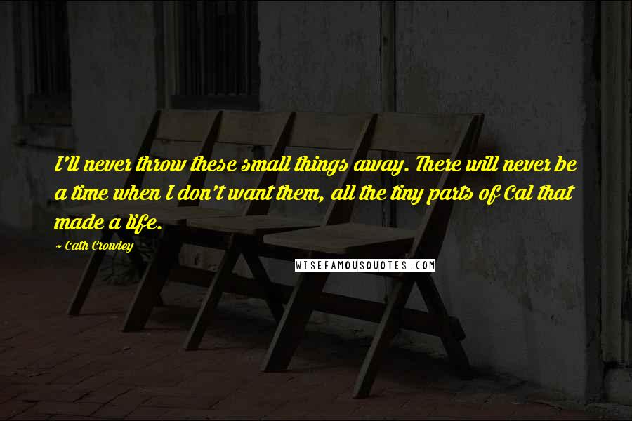 Cath Crowley Quotes: I'll never throw these small things away. There will never be a time when I don't want them, all the tiny parts of Cal that made a life.