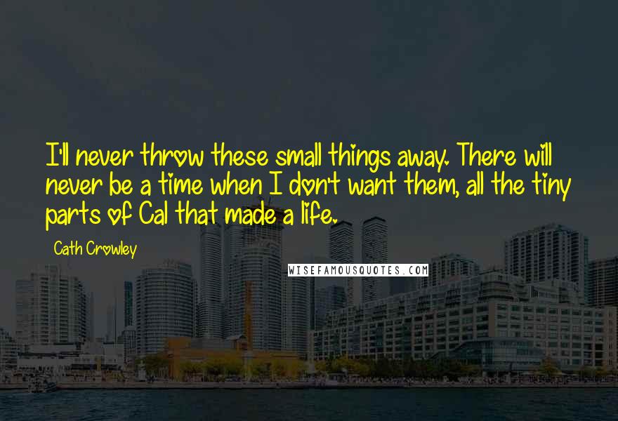 Cath Crowley Quotes: I'll never throw these small things away. There will never be a time when I don't want them, all the tiny parts of Cal that made a life.