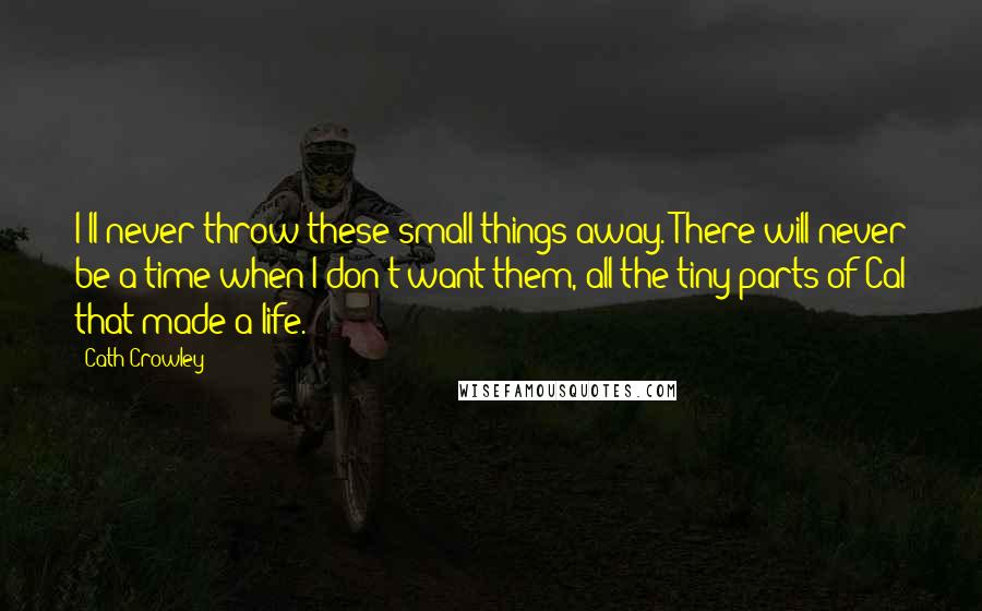 Cath Crowley Quotes: I'll never throw these small things away. There will never be a time when I don't want them, all the tiny parts of Cal that made a life.