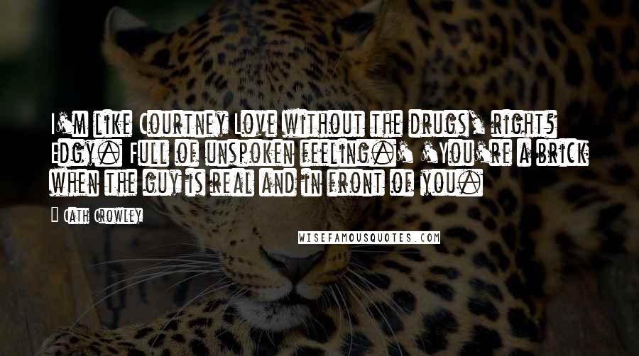 Cath Crowley Quotes: I'm like Courtney Love without the drugs, right? Edgy. Full of unspoken feeling.' 'You're a brick when the guy is real and in front of you.
