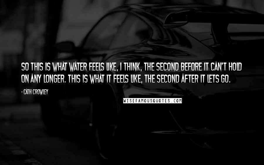 Cath Crowley Quotes: So this is what water feels like, I think, the second before it can't hold on any longer. This is what it feels like, the second after it lets go.