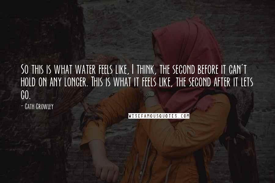 Cath Crowley Quotes: So this is what water feels like, I think, the second before it can't hold on any longer. This is what it feels like, the second after it lets go.