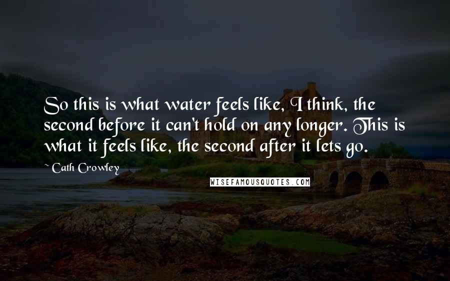 Cath Crowley Quotes: So this is what water feels like, I think, the second before it can't hold on any longer. This is what it feels like, the second after it lets go.