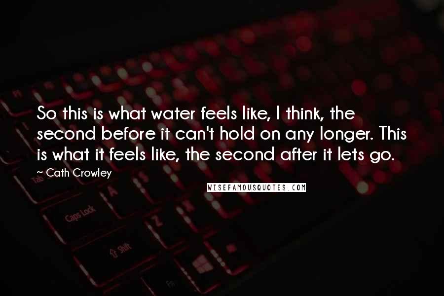Cath Crowley Quotes: So this is what water feels like, I think, the second before it can't hold on any longer. This is what it feels like, the second after it lets go.