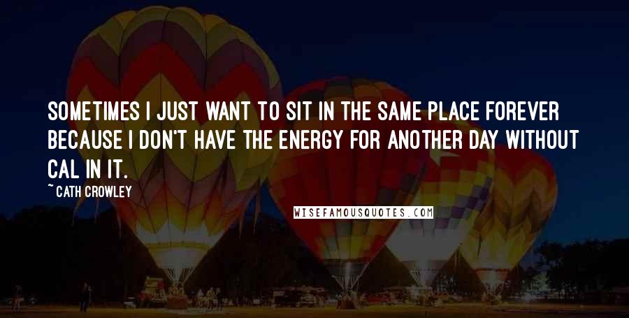 Cath Crowley Quotes: sometimes I just want to sit in the same place forever because I don't have the energy for another day without Cal in it.