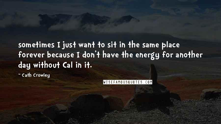 Cath Crowley Quotes: sometimes I just want to sit in the same place forever because I don't have the energy for another day without Cal in it.