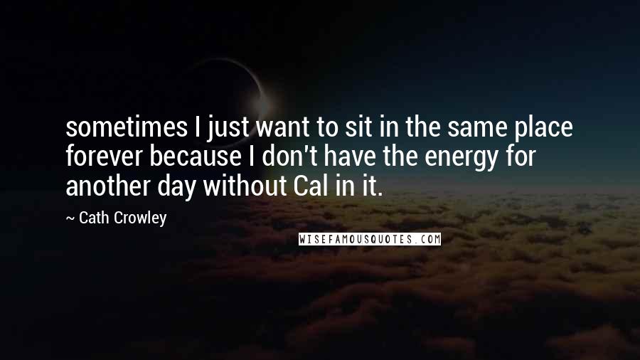 Cath Crowley Quotes: sometimes I just want to sit in the same place forever because I don't have the energy for another day without Cal in it.