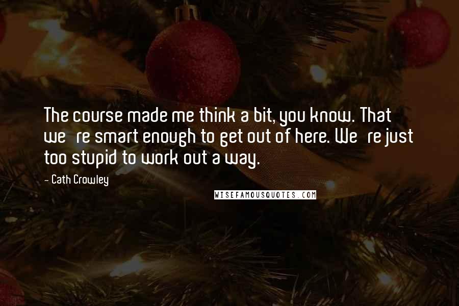 Cath Crowley Quotes: The course made me think a bit, you know. That we're smart enough to get out of here. We're just too stupid to work out a way.