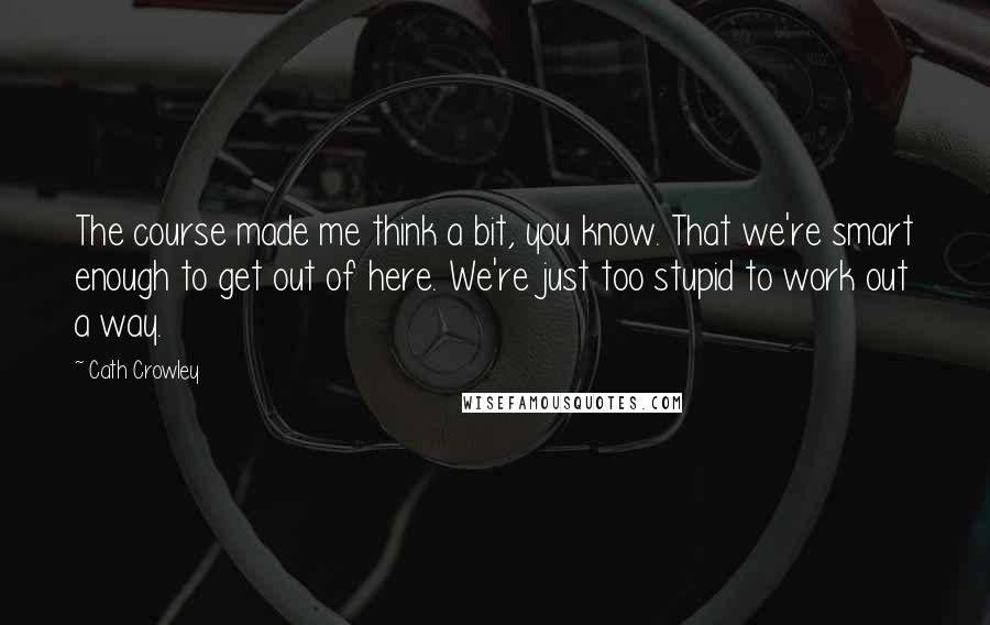 Cath Crowley Quotes: The course made me think a bit, you know. That we're smart enough to get out of here. We're just too stupid to work out a way.