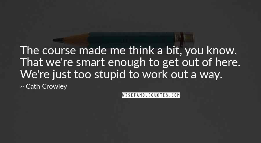 Cath Crowley Quotes: The course made me think a bit, you know. That we're smart enough to get out of here. We're just too stupid to work out a way.