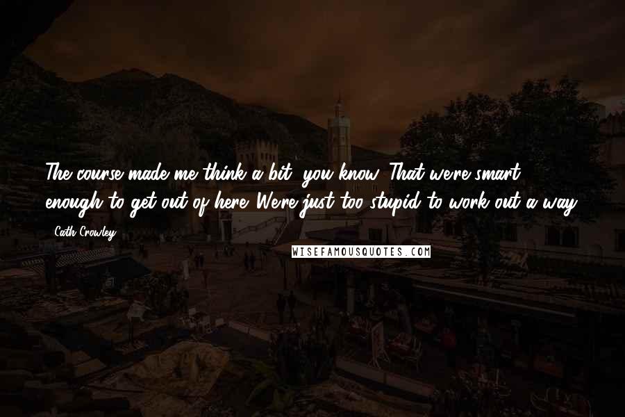 Cath Crowley Quotes: The course made me think a bit, you know. That we're smart enough to get out of here. We're just too stupid to work out a way.