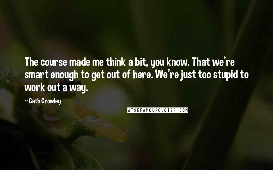 Cath Crowley Quotes: The course made me think a bit, you know. That we're smart enough to get out of here. We're just too stupid to work out a way.