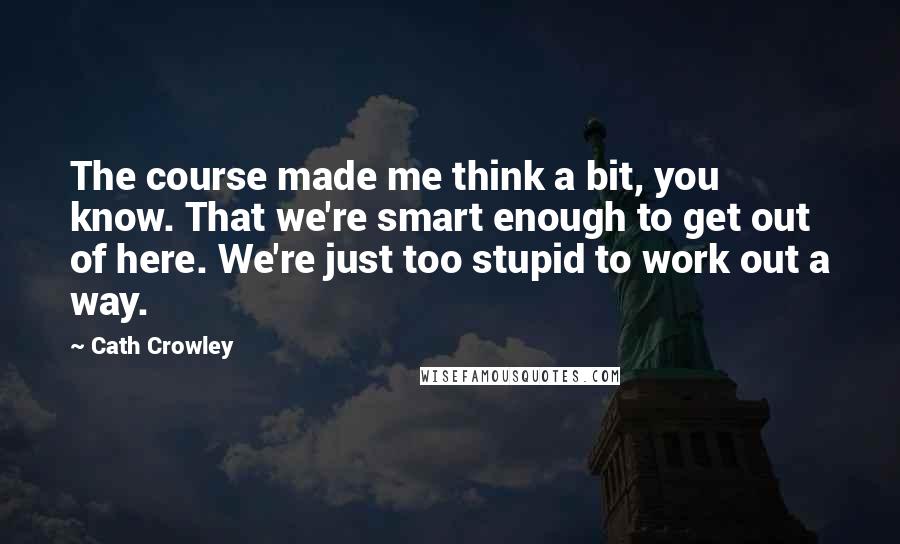 Cath Crowley Quotes: The course made me think a bit, you know. That we're smart enough to get out of here. We're just too stupid to work out a way.