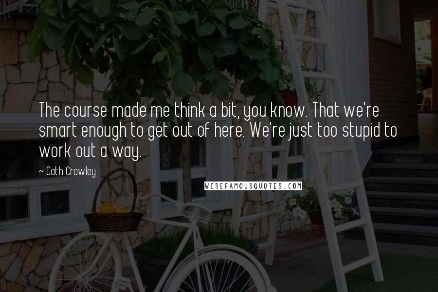 Cath Crowley Quotes: The course made me think a bit, you know. That we're smart enough to get out of here. We're just too stupid to work out a way.