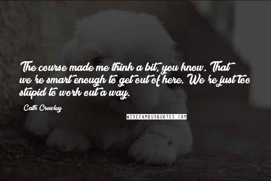 Cath Crowley Quotes: The course made me think a bit, you know. That we're smart enough to get out of here. We're just too stupid to work out a way.