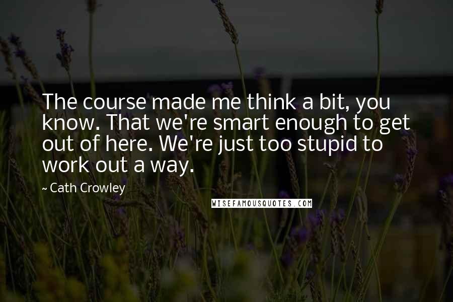 Cath Crowley Quotes: The course made me think a bit, you know. That we're smart enough to get out of here. We're just too stupid to work out a way.