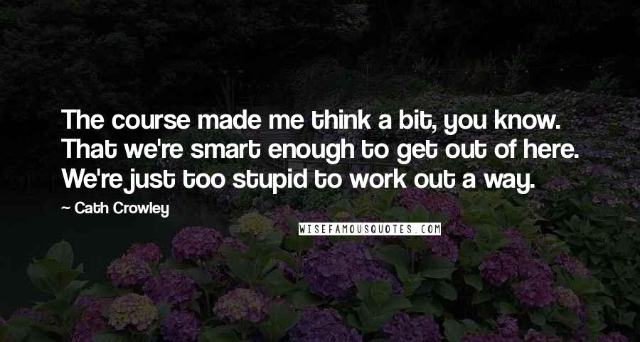 Cath Crowley Quotes: The course made me think a bit, you know. That we're smart enough to get out of here. We're just too stupid to work out a way.