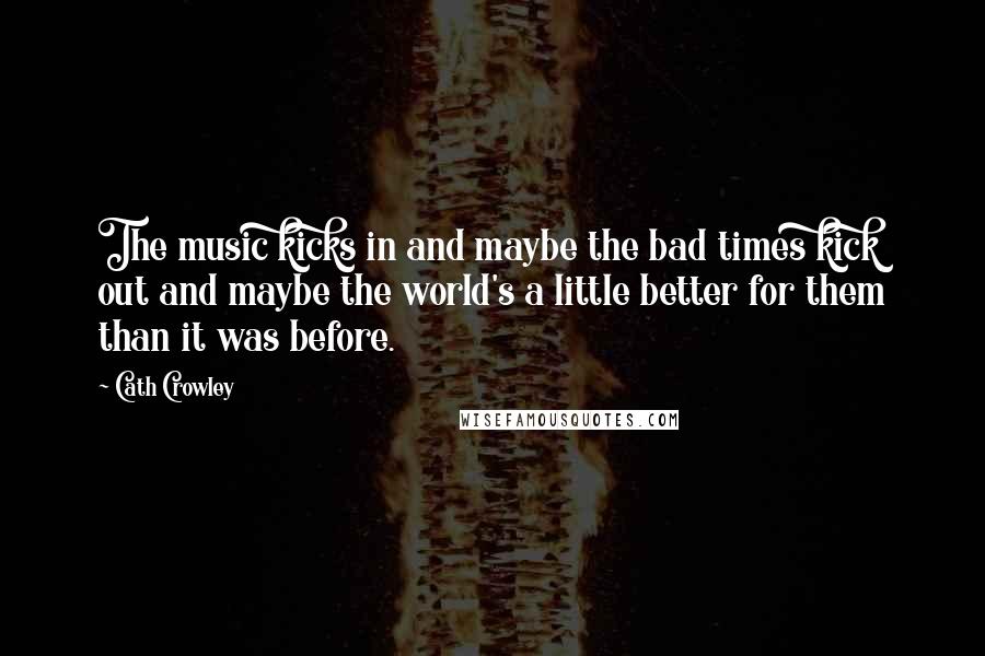 Cath Crowley Quotes: The music kicks in and maybe the bad times kick out and maybe the world's a little better for them than it was before.
