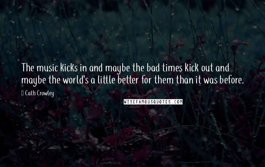 Cath Crowley Quotes: The music kicks in and maybe the bad times kick out and maybe the world's a little better for them than it was before.