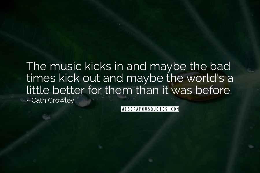 Cath Crowley Quotes: The music kicks in and maybe the bad times kick out and maybe the world's a little better for them than it was before.