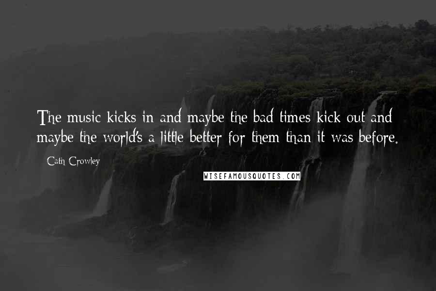 Cath Crowley Quotes: The music kicks in and maybe the bad times kick out and maybe the world's a little better for them than it was before.