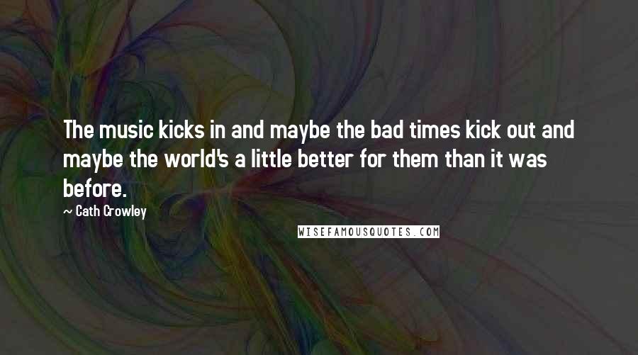 Cath Crowley Quotes: The music kicks in and maybe the bad times kick out and maybe the world's a little better for them than it was before.