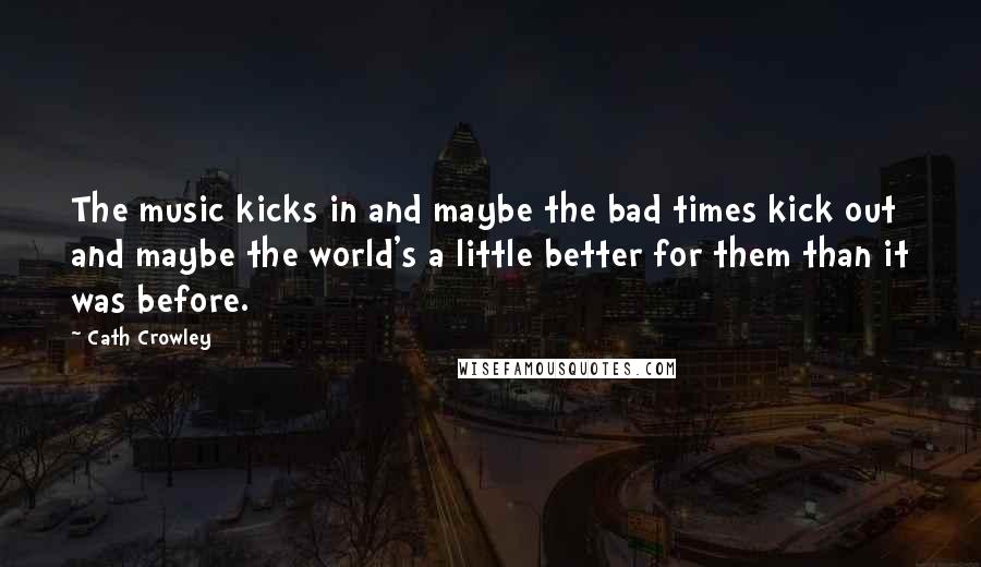 Cath Crowley Quotes: The music kicks in and maybe the bad times kick out and maybe the world's a little better for them than it was before.