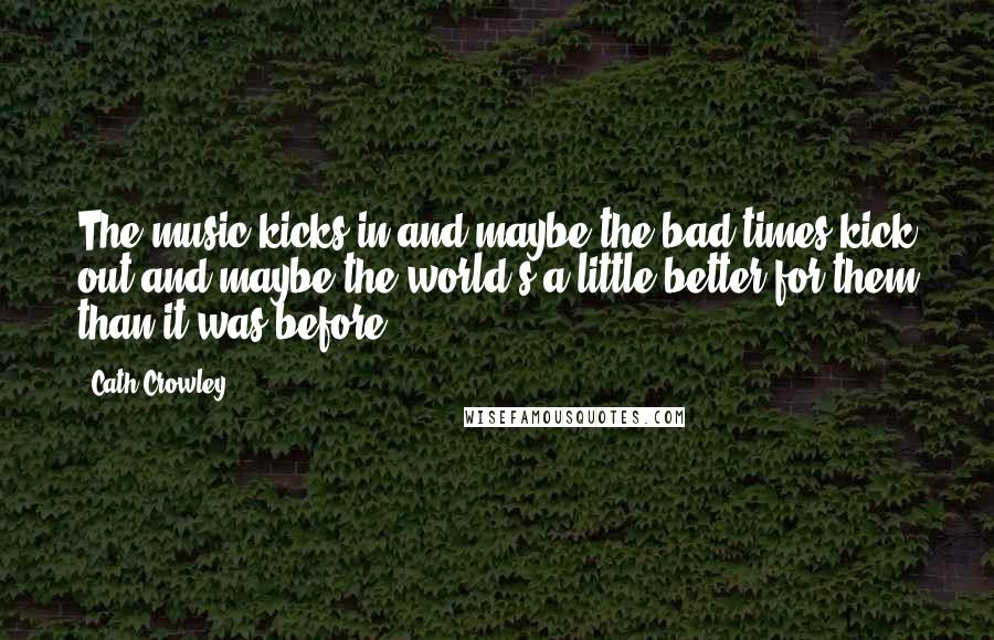 Cath Crowley Quotes: The music kicks in and maybe the bad times kick out and maybe the world's a little better for them than it was before.