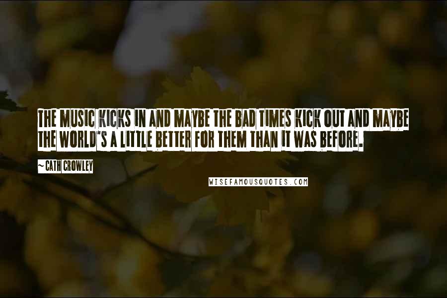 Cath Crowley Quotes: The music kicks in and maybe the bad times kick out and maybe the world's a little better for them than it was before.