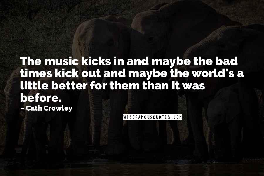 Cath Crowley Quotes: The music kicks in and maybe the bad times kick out and maybe the world's a little better for them than it was before.