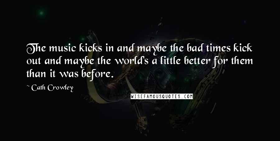 Cath Crowley Quotes: The music kicks in and maybe the bad times kick out and maybe the world's a little better for them than it was before.