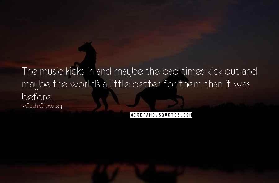 Cath Crowley Quotes: The music kicks in and maybe the bad times kick out and maybe the world's a little better for them than it was before.