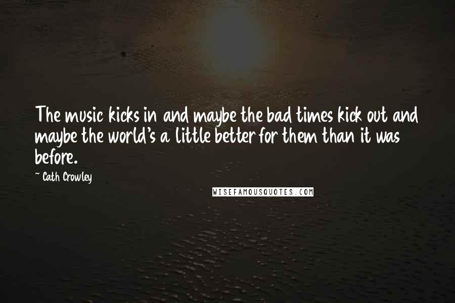 Cath Crowley Quotes: The music kicks in and maybe the bad times kick out and maybe the world's a little better for them than it was before.
