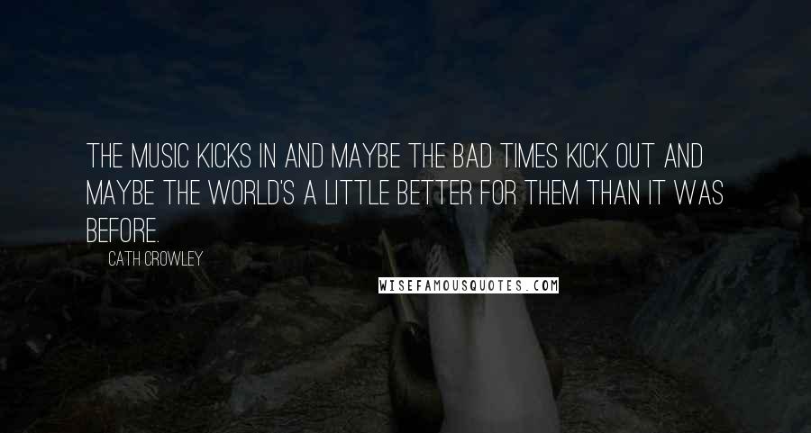 Cath Crowley Quotes: The music kicks in and maybe the bad times kick out and maybe the world's a little better for them than it was before.
