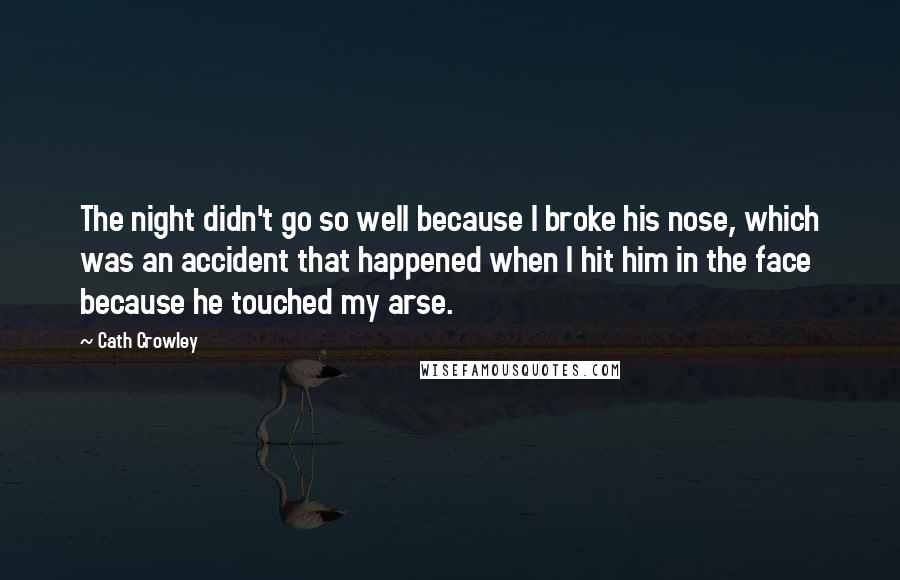 Cath Crowley Quotes: The night didn't go so well because I broke his nose, which was an accident that happened when I hit him in the face because he touched my arse.