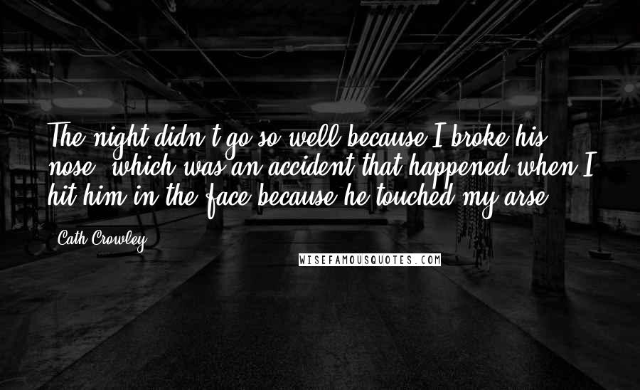 Cath Crowley Quotes: The night didn't go so well because I broke his nose, which was an accident that happened when I hit him in the face because he touched my arse.