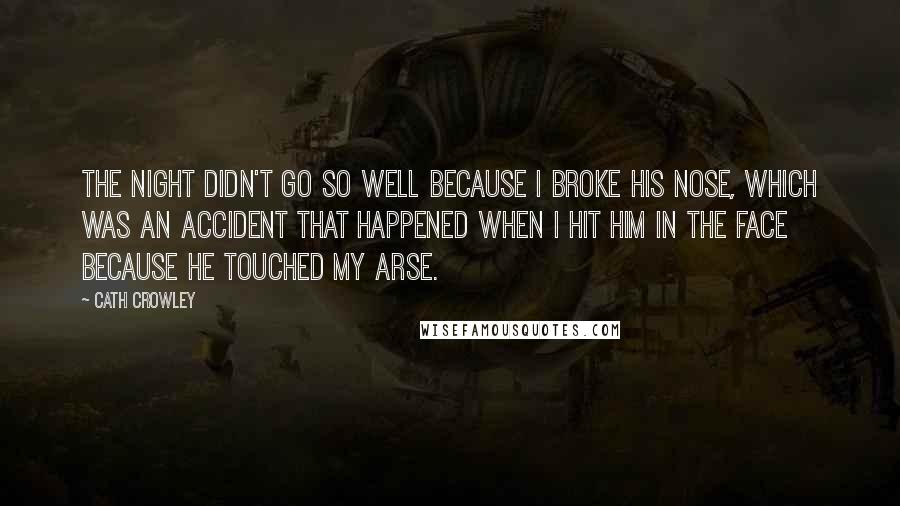 Cath Crowley Quotes: The night didn't go so well because I broke his nose, which was an accident that happened when I hit him in the face because he touched my arse.