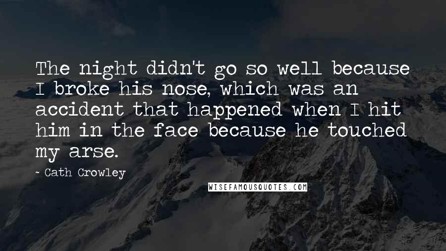 Cath Crowley Quotes: The night didn't go so well because I broke his nose, which was an accident that happened when I hit him in the face because he touched my arse.
