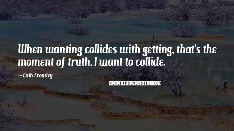 Cath Crowley Quotes: When wanting collides with getting, that's the moment of truth. I want to collide.