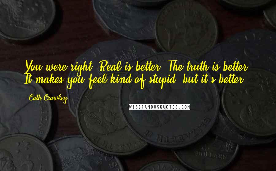 Cath Crowley Quotes: You were right. Real is better. The truth is better. It makes you feel kind of stupid, but it's better.